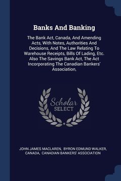 portada Banks And Banking: The Bank Act, Canada, And Amending Acts, With Notes, Authorities And Decisions, And The Law Relating To Warehouse Rece (en Inglés)