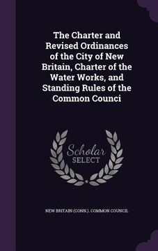 portada The Charter and Revised Ordinances of the City of New Britain, Charter of the Water Works, and Standing Rules of the Common Counci (en Inglés)