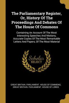 portada The Parliamentary Register, Or, History Of The Proceedings And Debates Of The House Of Commons: Containing An Account Of The Most Interesting Speeches (en Inglés)