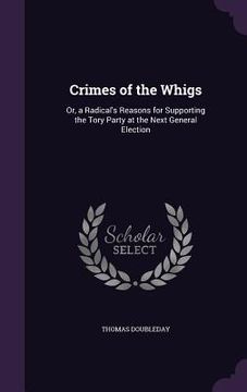 portada Crimes of the Whigs: Or, a Radical's Reasons for Supporting the Tory Party at the Next General Election (en Inglés)