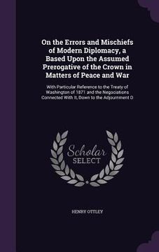 portada On the Errors and Mischiefs of Modern Diplomacy, a Based Upon the Assumed Prerogative of the Crown in Matters of Peace and War: With Particular Refere (en Inglés)