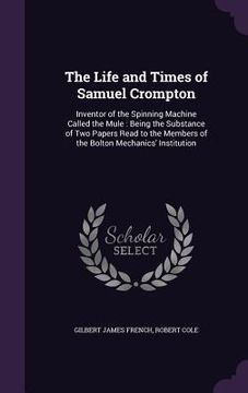 portada The Life and Times of Samuel Crompton: Inventor of the Spinning Machine Called the Mule: Being the Substance of Two Papers Read to the Members of the