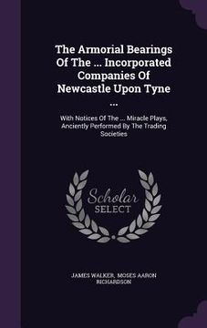 portada The Armorial Bearings Of The ... Incorporated Companies Of Newcastle Upon Tyne ...: With Notices Of The ... Miracle Plays, Anciently Performed By The (en Inglés)