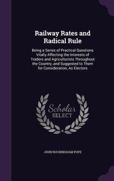 portada Railway Rates and Radical Rule: Being a Series of Practical Questions Vitally Affecting the Interests of Traders and Agriculturists Throughout the Cou (in English)