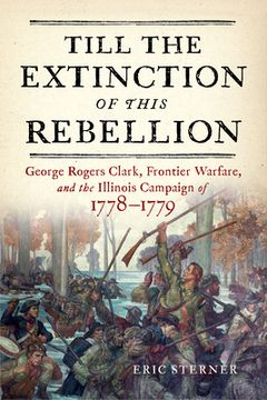 portada Till the Extinction of This Rebellion: George Rogers Clark, Frontier Warfare, and the Illinois Campaign of 1778-1779