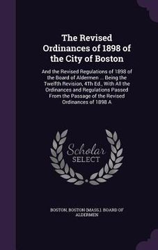 portada The Revised Ordinances of 1898 of the City of Boston: And the Revised Regulations of 1898 of the Board of Aldermen ... Being the Twelfth Revision, 4Th (en Inglés)