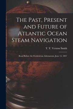 portada The Past, Present and Future of Atlantic Ocean Steam Navigation [microform]: Read Before the Fredericton Athenaeum, June 15, 1857 (in English)