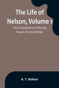 portada The Life of Nelson, Volume 1: The Embodiment of the Sea Power of Great Britain (en Inglés)