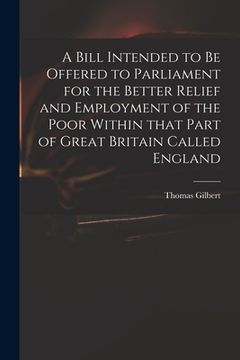 portada A Bill Intended to Be Offered to Parliament for the Better Relief and Employment of the Poor Within That Part of Great Britain Called England (en Inglés)
