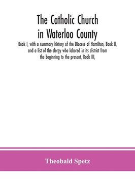 portada The Catholic Church in Waterloo County: Book I, with a summary history of the Diocese of Hamilton, Book II, and a list of the clergy who labored in it (en Inglés)