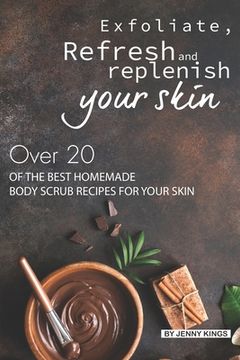 portada Exfoliate, Refresh and Replenish Your Skin: Over 20 of the Best Homemade Body Scrub Recipes for Your Skin (en Inglés)