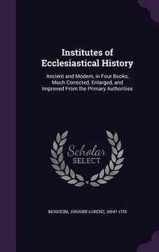 portada Institutes of Ecclesiastical History: Ancient and Modern, in Four Books, Much Corrected, Enlarged, and Improved From the Primary Authorities (en Inglés)