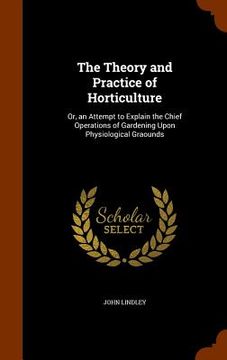 portada The Theory and Practice of Horticulture: Or, an Attempt to Explain the Chief Operations of Gardening Upon Physiological Graounds (en Inglés)