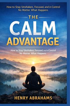 The Calm Advantage. How to Stay Unshaken, Focused, and in Control No Matter What Happens