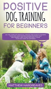 portada Positive Dog Training for Beginners 101: The Complete Practical Step by Step Guide to Training your Dog using Proven Modern Methods that are Friendly