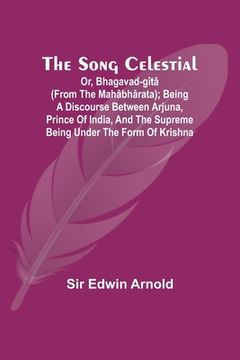 portada The Song Celestial; Or, Bhagavad-Gîtâ (from the Mahâbhârata); Being a discourse between Arjuna, Prince of India, and the Supreme Being under the form