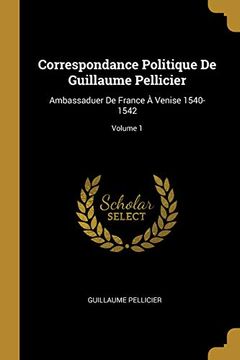 portada Correspondance Politique de Guillaume Pellicier: Ambassaduer de France À Venise 1540-1542; Volume 1 (en Francés)