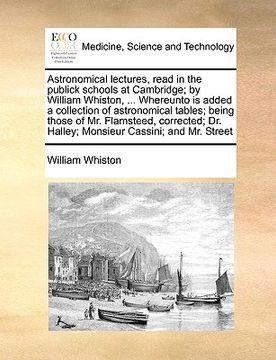 portada astronomical lectures, read in the publick schools at cambridge; by william whiston, ... whereunto is added a collection of astronomical tables; being
