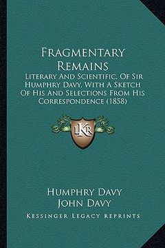 portada fragmentary remains: literary and scientific, of sir humphry davy, with a sketch of his and selections from his correspondence (1858) (en Inglés)