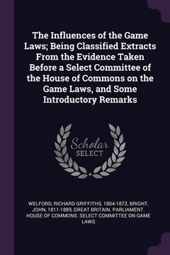 portada The Influences of the Game Laws; Being Classified Extracts From the Evidence Taken Before a Select Committee of the House of Commons on the Game Laws,