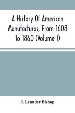 portada A History Of American Manufactures, From 1608 To 1860: Exhibiting The Origin And Growth Of The Principal Mechanic Arts And Manufactures, From The Earl