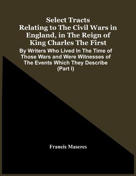 portada Select Tracts Relating To The Civil Wars In England, In The Reign Of King Charles The First: By Writers Who Lived In The Time Of Those Wars And Were W (en Inglés)