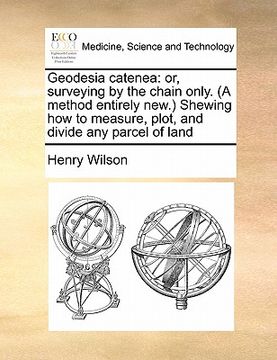 portada geodesia catenea: or, surveying by the chain only. (a method entirely new.) shewing how to measure, plot, and divide any parcel of land (en Inglés)