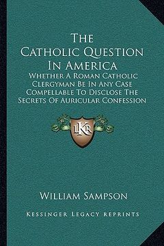 portada the catholic question in america: whether a roman catholic clergyman be in any case compellable to disclose the secrets of auricular confession (1813) (en Inglés)