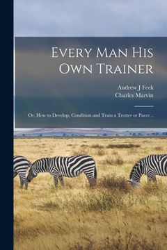 portada Every man his own Trainer; or, How to Develop, Condition and Train a Trotter or Pacer .. (in English)