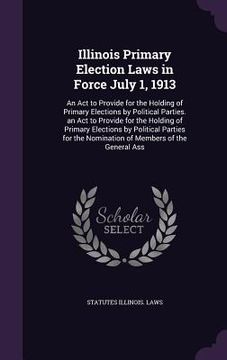 portada Illinois Primary Election Laws in Force July 1, 1913: An Act to Provide for the Holding of Primary Elections by Political Parties. an Act to Provide f (en Inglés)