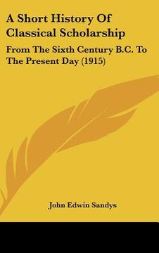 portada a short history of classical scholarship: from the sixth century b.c. to the present day (1915) (in English)