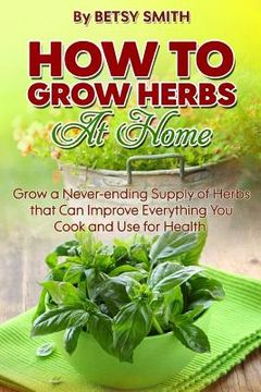 portada How to Grow Herbs At Home: Grow a Never-ending Supply of Herbs that Can Improve Everything You Cook and Use for Health (en Inglés)