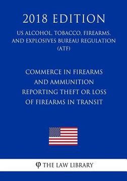 portada Commerce in Firearms and Ammunition - Reporting Theft or Loss of Firearms in Transit (US Alcohol, Tobacco, Firearms, and Explosives Bureau Regulation) (en Inglés)