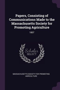 portada Papers, Consisting of Communications Made to the Massachusetts Society for Promoting Agriculture: 1807 (en Inglés)