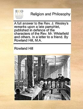 portada a full answer to the rev. j. wesley's remarks upon a late pamphlet, published in defence of the characters of the rev. mr. whitefield and others. in (en Inglés)