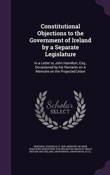 portada Constitutional Objections to the Government of Ireland by a Separate Legislature: In a Letter to John Hamilton, Esq., Occasioned by his Remarks on A M (en Inglés)