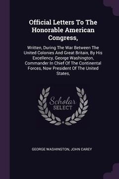 portada Official Letters To The Honorable American Congress,: Written, During The War Between The United Colonies And Great Britain, By His Excellency, George (en Inglés)
