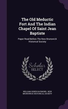 portada The Old Meductic Fort And The Indian Chapel Of Saint Jean Baptiste: Paper Read Before The New Brunswick Historical Society (en Inglés)