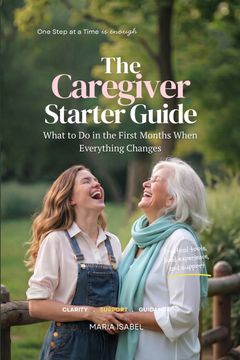 The Caregiver Starter Guide. What to Do in the First Months of Caregiving When Everything Changes (Includes 7 Printable Tools)