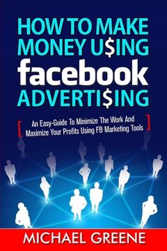 portada How to Make Money Using Facebook Advertising: How to Make Money Using Facebook Advertising: An Easy-Guide to Minimize the Work and Maximize Your Profi (en Inglés)
