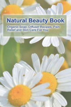 portada Natural Beauty Book: Organic Soap, Diffuser Recipes, Pain Relief and Skin Care For You: (How to Make Organic Soap, Diffuser Recipes and Ble