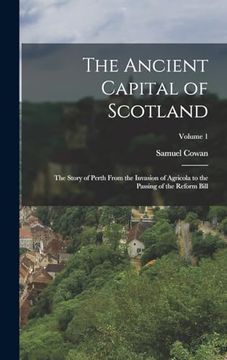 portada The Ancient Capital of Scotland: The Story of Perth From the Invasion of Agricola to the Passing of the Reform Bill; Volume 1 de Samuel Cowan(Legare Street pr) (en Inglés)