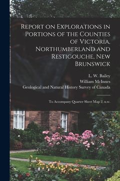 portada Report on Explorations in Portions of the Counties of Victoria, Northumberland and Restigouche, New Brunswick [microform]: to Accompany Quarter Sheet