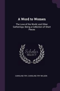 portada A Word to Women: The Love of the World, and Other Gatherings; Being a Collection of Short Pieces (en Inglés)