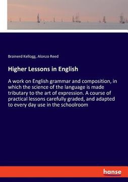 Higher Lessons in English: A work on English grammar and composition, in which the science of the language is made tributary to the art of expres