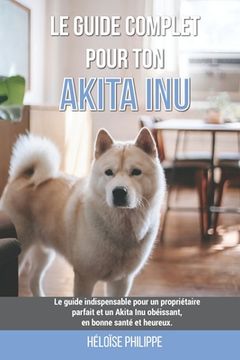 Le guide complet pour ton Akita Inu: Le guide indispensable pour un propriétaire parfait et un Akita Inu obéissant, en bonne santé et heureux. (en Francés)