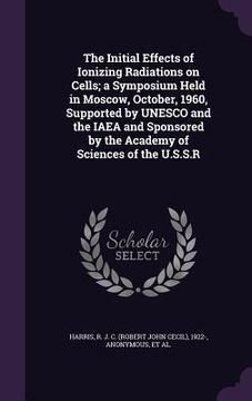 portada The Initial Effects of Ionizing Radiations on Cells; a Symposium Held in Moscow, October, 1960, Supported by UNESCO and the IAEA and Sponsored by the