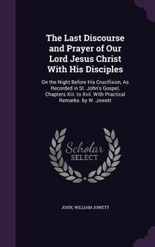 portada The Last Discourse and Prayer of Our Lord Jesus Christ With His Disciples: On the Night Before His Crucifixion, As Recorded in St. John's Gospel, Chap