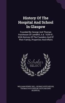 portada History Of The Hospital And School In Glasgow: Founded By George And Thomas Hutcheson Of Lambhill, A.d. 1639-41, With Notices Of The Founders And Of T