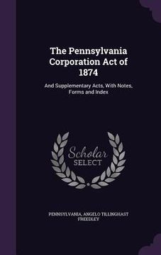 portada The Pennsylvania Corporation Act of 1874: And Supplementary Acts, With Notes, Forms and Index (en Inglés)
